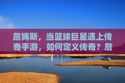 詹姆斯，当篮球巨星遇上传奇手游，如何定义传奇？詹姆斯与传奇手游，篮球巨星如何定义传奇？