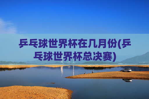 乒乓球世界杯在几月份(乒乓球世界杯总决赛)