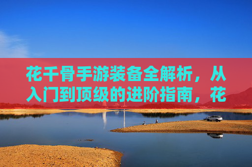 花千骨手游装备全解析，从入门到顶级的进阶指南，花千骨手游装备全解析，从入门到顶级的进阶指南