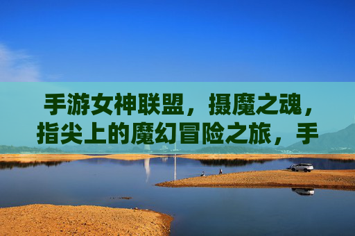 手游女神联盟,摄魔之魂,指尖上的魔幻冒险之旅,手游女神联盟,摄魔之魂,指尖上的魔幻冒险之旅