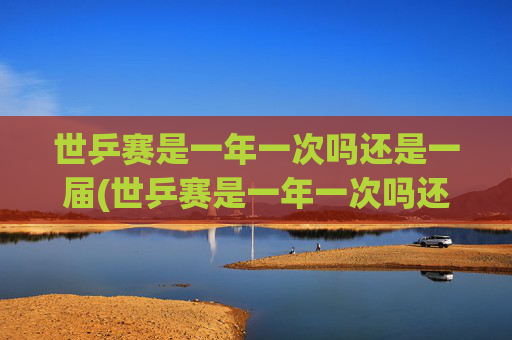世乒赛是一年一次吗还是一届(世乒赛是一年一次吗还是一届一次啊)