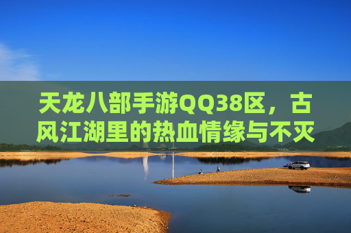 天龙八部手游QQ38区，古风江湖里的热血情缘与不灭传说，天龙八部手游QQ38区，古风江湖里的热血情缘与不灭传说