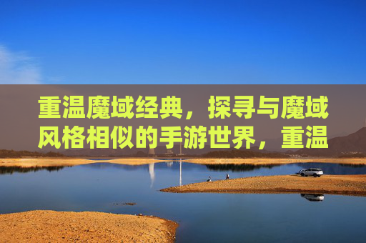 重温魔域经典，探寻与魔域风格相似的手游世界，重温魔域经典，探寻与魔域风格相似的手游世界