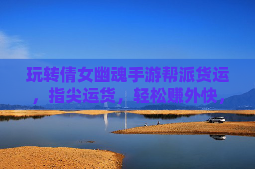 玩转倩女幽魂手游帮派货运，指尖运货，轻松赚外快，助你快速升级财富