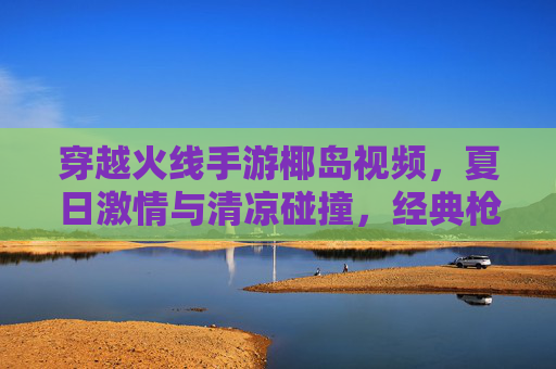 穿越火线手游椰岛视频，夏日激情与清凉碰撞，经典枪战与椰风海韵的完美融合，穿越火线手游椰岛视频，夏日激情与清凉碰撞，经典枪战与椰风海韵的完美融合