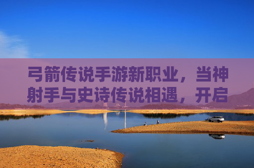 弓箭传说手游新职业，当神射手与史诗传说相遇，开启全新冒险篇章