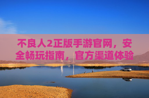 不良人2正版手游官网，安全畅玩指南，官方渠道体验真乐趣