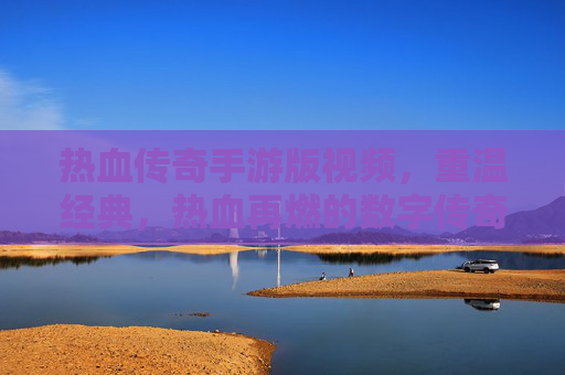 热血传奇手游版视频，重温经典，热血再燃的数字传奇之旅，热血传奇手游版视频，重温经典，热血再燃的数字传奇之旅