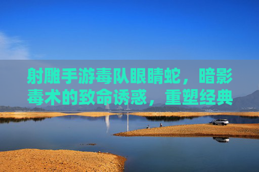 射雕手游毒队眼睛蛇,暗影毒术的致命诱惑,重塑经典武侠的暗杀体验