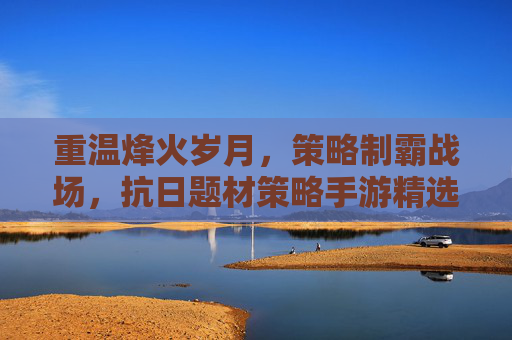 重温烽火岁月，策略制霸战场，抗日题材策略手游精选推荐，重温烽火岁月，策略制霸战场，抗日题材策略手游精选推荐