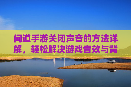 问道手游关闭声音的方法详解,轻松解决游戏音效与背景音乐干扰问题,问道手游关闭声音方法详解,轻松解决游戏音效与背景音乐干扰