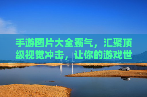 手游图片大全霸气，汇聚顶级视觉冲击，让你的游戏世界更震撼