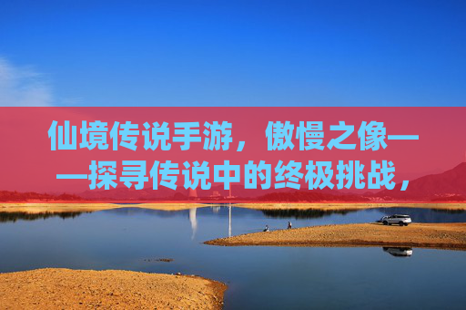 仙境传说手游，傲慢之像——探寻传说中的终极挑战，铸就角色巅峰荣耀