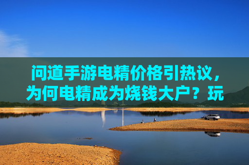 问道手游电精价格引热议，为何电精成为烧钱大户？玩家直呼消费太狠的隐秘成本解析，问道手游电精价格引热议，为何电精成烧钱大户？玩家直呼消费太狠的隐秘成本解析