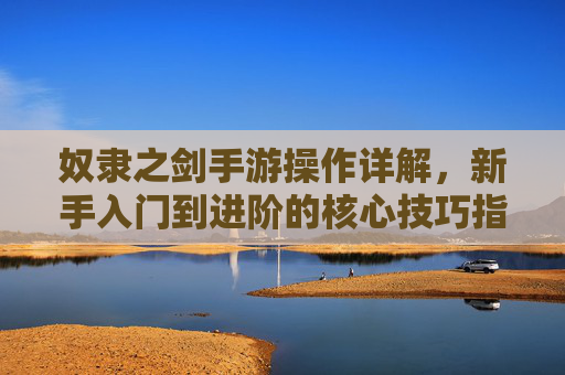 奴隶之剑手游操作详解，新手入门到进阶的核心技巧指南，奴隶之剑手游操作详解，新手入门到进阶的核心技巧指南
