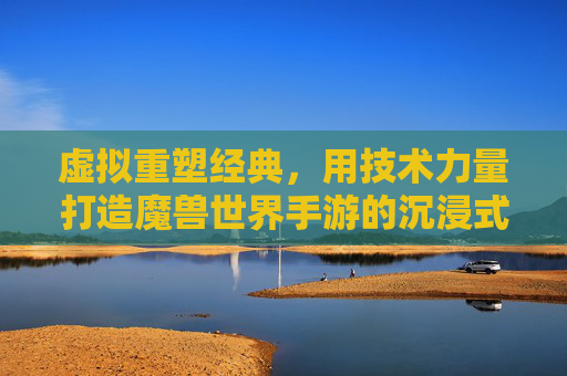 虚拟重塑经典，用技术力量打造魔兽世界手游的沉浸式新体验
