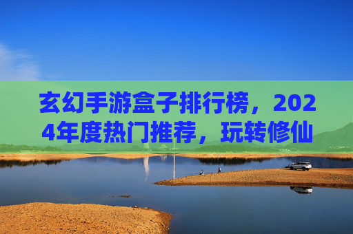 玄幻手游盒子排行榜,2024年度热门推荐,玩转修仙世界的不二之选!玄幻手游盒子排行榜2024,年度热门修仙游戏推荐,玩转修仙世界的不二之选!