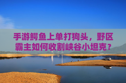 手游鳄鱼上单打狗头，野区霸主如何收割峡谷小坦克？