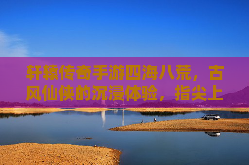 轩辕传奇手游四海八荒,古风仙侠的沉浸体验,指尖上的仙侠新篇章