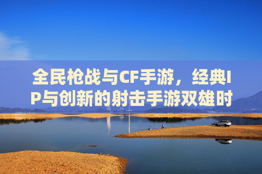 全民枪战与CF手游,经典IP与创新的射击手游双雄时代