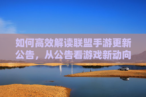 如何高效解读联盟手游更新公告，从公告看游戏新动向与策略调整