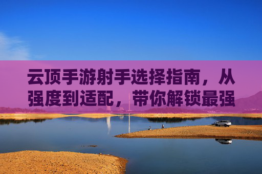 云顶手游射手选择指南,从强度到适配,带你解锁最强射手阵容!云顶手游射手选择指南,从强度到适配,带你解锁最强射手阵容!