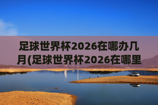 足球世界杯2026在哪办几月(足球世界杯2026在哪里举行)