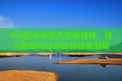 iOS射击手游天花板推荐，这几款游戏让枪战体验爽到爆，画面与操作拉满！