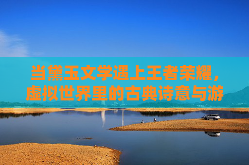 当黛玉文学遇上王者荣耀，虚拟世界里的古典诗意与游戏狂欢，当黛玉文学遇上王者荣耀，虚拟世界里的古典诗意与游戏狂欢