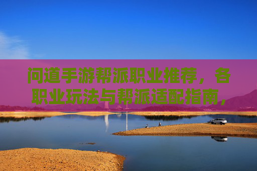 问道手游帮派职业推荐，各职业玩法与帮派适配指南，问道手游帮派职业推荐，各职业玩法与帮派适配指南