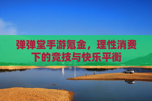 弹弹堂手游氪金,理性消费下的竞技与快乐平衡