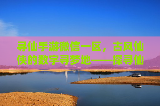 寻仙手游微信一区，古风仙侠的数字寻梦地——探寻仙侠世界的沉浸式体验