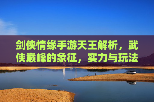 剑侠情缘手游天王解析,武侠巅峰的象征,实力与玩法全解析