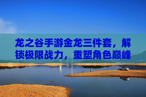 龙之谷手游金龙三件套，解锁极限战力，重塑角色巅峰！龙之谷手游金龙三件套，解锁极限战力，重塑角色巅峰