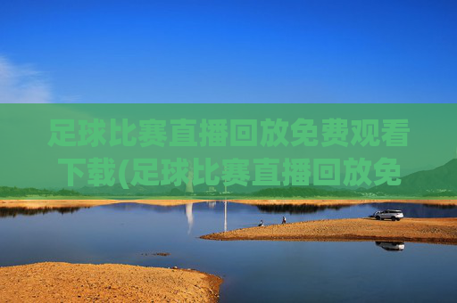 足球比赛直播回放免费观看下载(足球比赛直播回放免费观看下载安装)