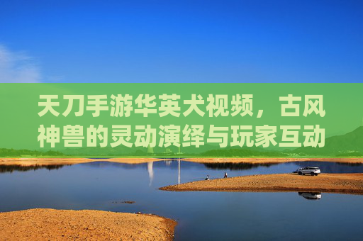 天刀手游华英犬视频,古风神兽的灵动演绎与玩家互动的温馨瞬间