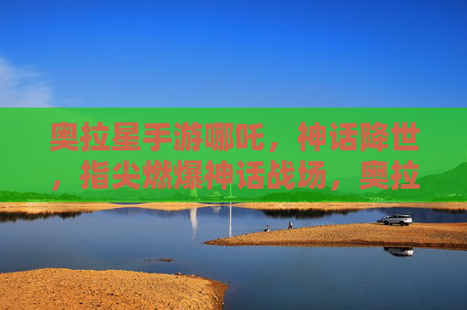 奥拉星手游哪吒,神话降世,指尖燃爆神话战场,奥拉星手游哪吒,神话降世,指尖燃爆神话战场