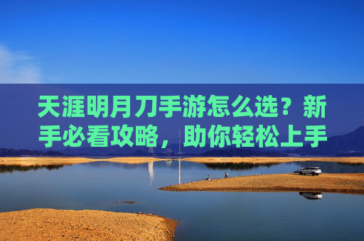 天涯明月刀手游怎么选？新手必看攻略，助你轻松上手！