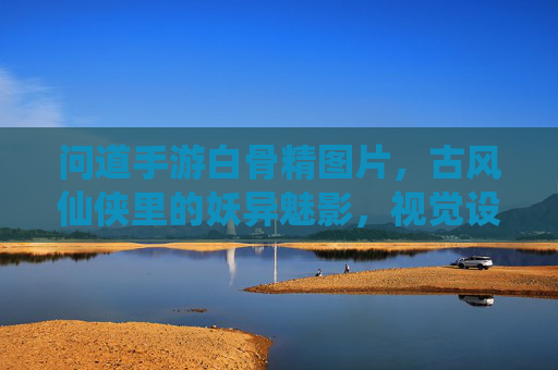 问道手游白骨精图片,古风仙侠里的妖异魅影,视觉设计与角色魅力的深度解析,问道手游白骨精,古风仙侠里的妖异魅影——视觉设计与角色魅力的深度解析