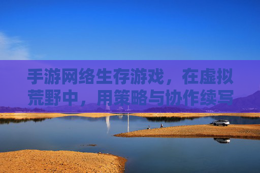 手游网络生存游戏,在虚拟荒野中,用策略与协作续写生存传奇