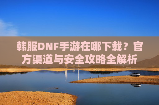 韩服DNF手游在哪下载？官方渠道与安全攻略全解析
