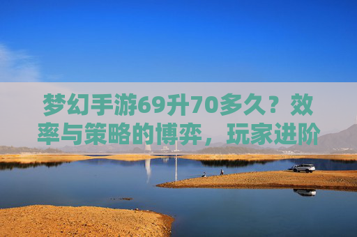 梦幻手游69升70多久？效率与策略的博弈，玩家进阶时间解析