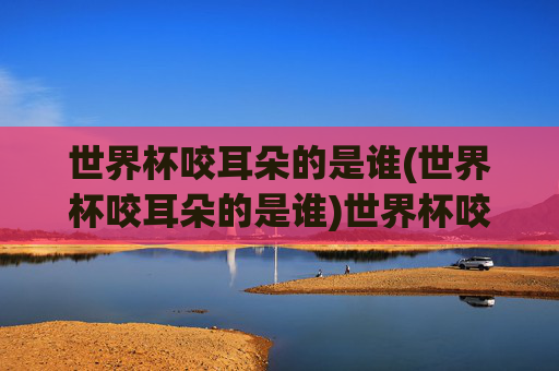 世界杯咬耳朵的是谁(世界杯咬耳朵的是谁)世界杯咬耳朵的是谁?