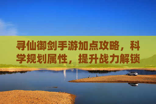 寻仙御剑手游加点攻略,科学规划属性,提升战力解锁御剑飞升新体验