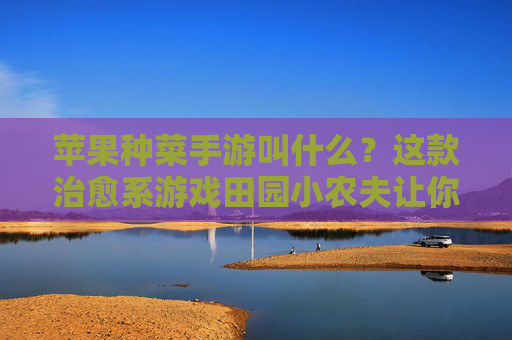 苹果种菜手游叫什么?这款治愈系游戏田园小农夫让你回归田园