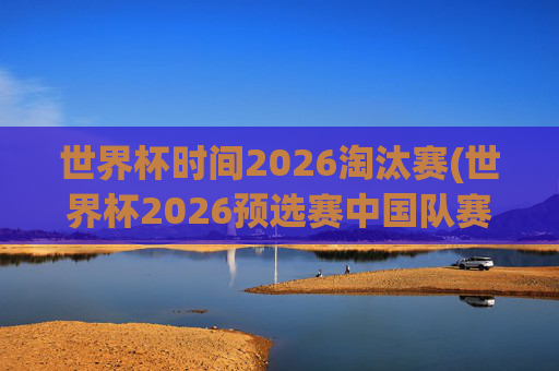 世界杯时间2026淘汰赛(世界杯2026预选赛中国队赛程)