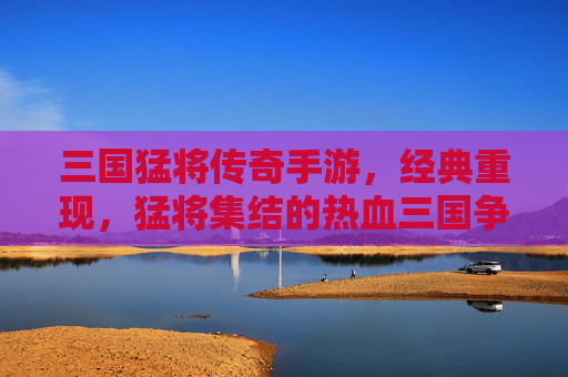 三国猛将传奇手游，经典重现，猛将集结的热血三国争霸之旅，三国猛将传奇手游，经典重现的热血三国争霸之旅