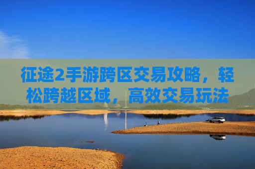 征途2手游跨区交易攻略,轻松跨越区域,高效交易玩法详解,征途2手游跨区交易攻略,轻松跨越区域,高效交易玩法详解
