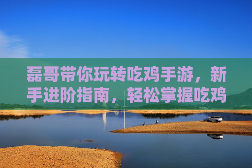 磊哥带你玩转吃鸡手游，新手进阶指南，轻松掌握吃鸡技巧