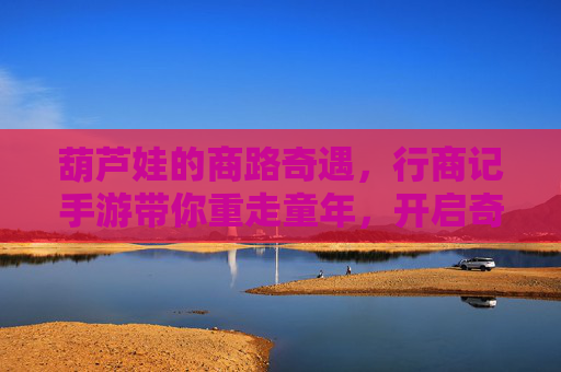 葫芦娃的商路奇遇，行商记手游带你重走童年，开启奇趣冒险